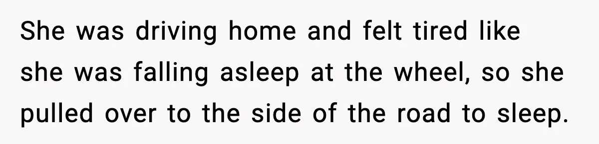 She was driving home and felt tired like she was falling asleep at the wheel, so she pulled over to the side of the road to sleep.
