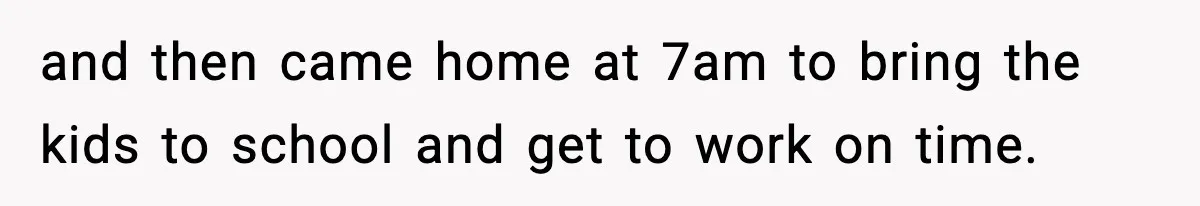 and then came home at 7am to bring the kids to school and get to work on time.