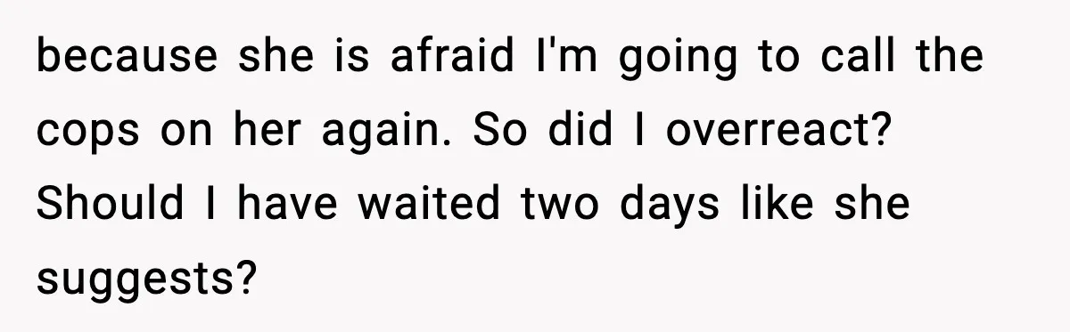 because she is afraid I'm going to call the cops on her again. So did I overreact? Should I have waited two days like she suggests?