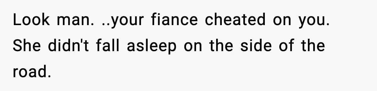 Look man. ..your fiance cheated on you. She didn't fall asleep on the side of the road.
