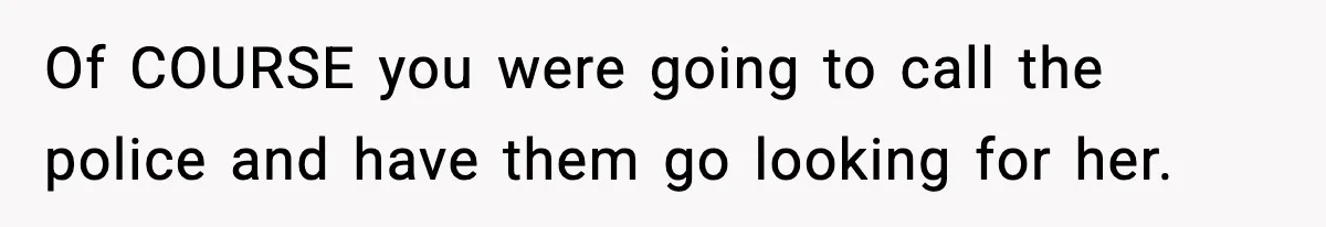 Of COURSE you were going to call the police and have them go looking for her.
