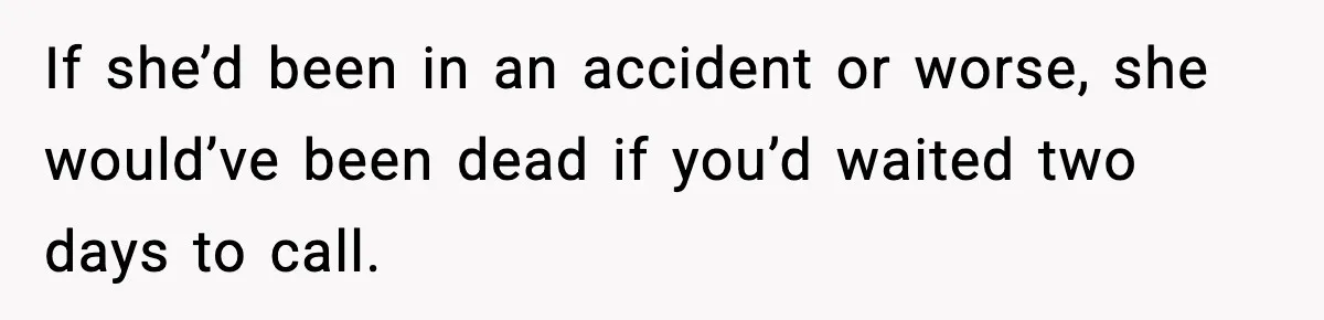 If she’d been in an accident or worse, she would’ve been dead if you’d waited two days to call.