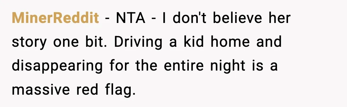 MinerReddit − NTA - I don't believe her story one bit. Driving a kid home and disappearing for the entire night is a massive red flag.