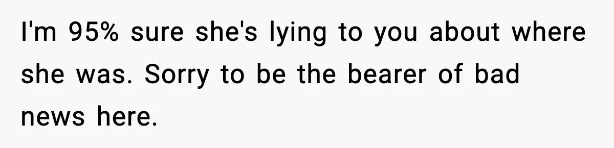 I'm 95% sure she's lying to you about where she was. Sorry to be the bearer of bad news here.