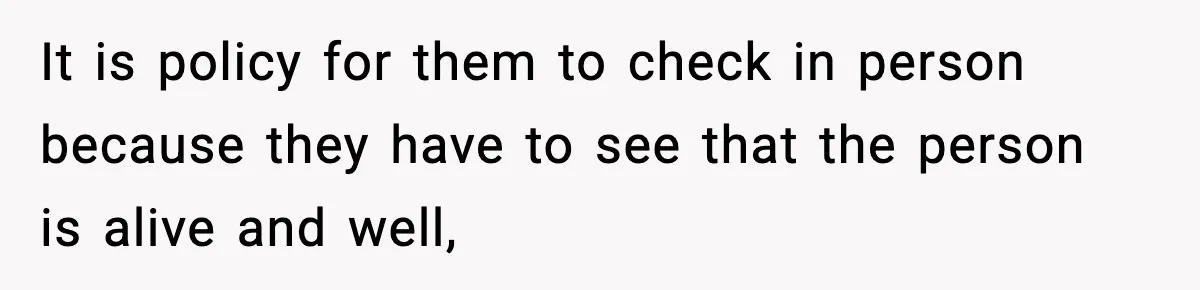 It is policy for them to check in person because they have to see that the person is alive and well,
