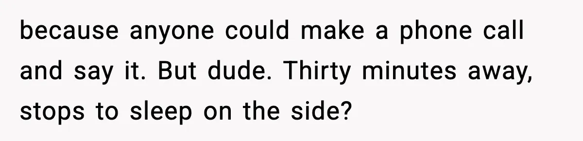 because anyone could make a phone call and say it. But dude. Thirty minutes away, stops to sleep on the side?