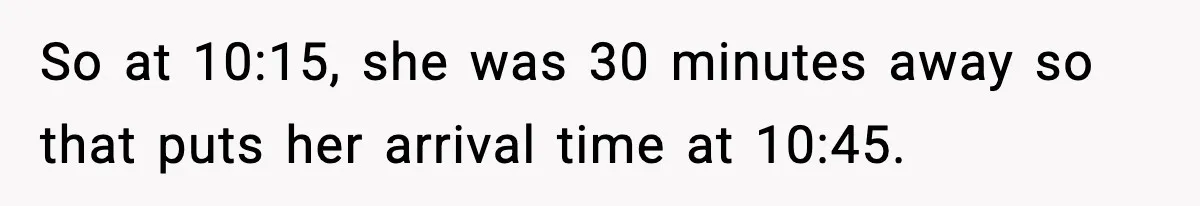 So at 10:15, she was 30 minutes away so that puts her arrival time at 10:45.