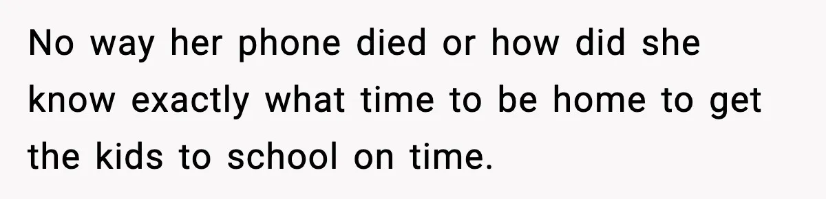 No way her phone died or how did she know exactly what time to be home to get the kids to school on time.