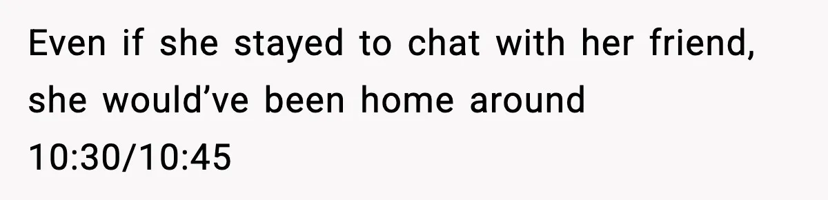 Even if she stayed to chat with her friend, she would’ve been home around 10:30/10:45