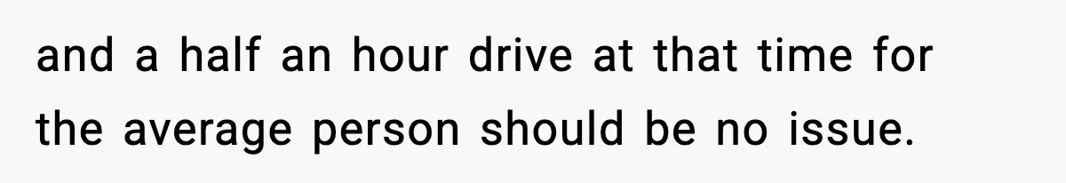 and a half an hour drive at that time for the average person should be no issue.