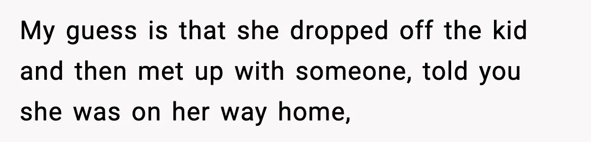 My guess is that she dropped off the kid and then met up with someone, told you she was on her way home,