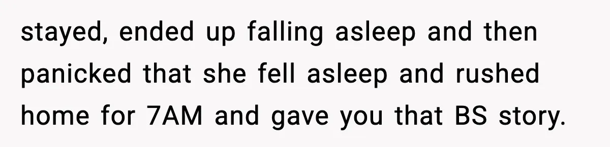 stayed, ended up falling asleep and then panicked that she fell asleep and rushed home for 7AM and gave you that BS story.