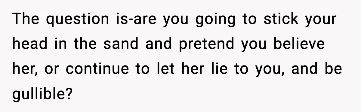The question is-are you going to stick your head in the sand and pretend you believe her, or continue to let her lie to you, and be gullible?