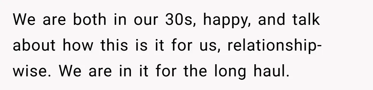 We are both in our 30s, happy, and talk about how this is it for us, relationship-wise. We are in it for the long haul.