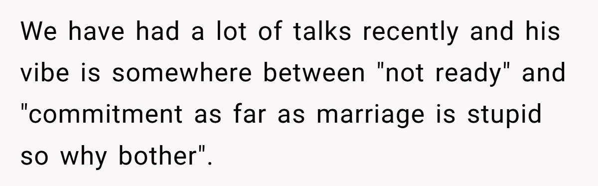 We have had a lot of talks recently and his vibe is somewhere between "not ready" and "commitment as far as marriage is stupid so why bother".