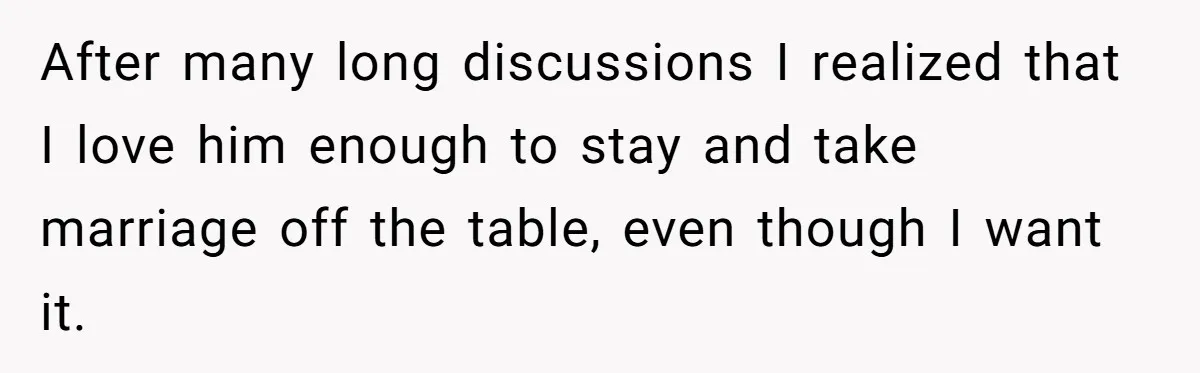 After many long discussions I realized that I love him enough to stay and take marriage off the table, even though I want it.