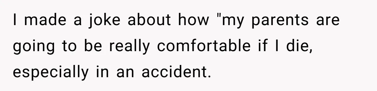 I made a joke about how "my parents are going to be really comfortable if I die, especially in an accident.
