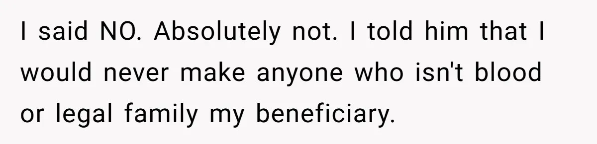 I said NO. Absolutely not. I told him that I would never make anyone who isn't blood or legal family my beneficiary.