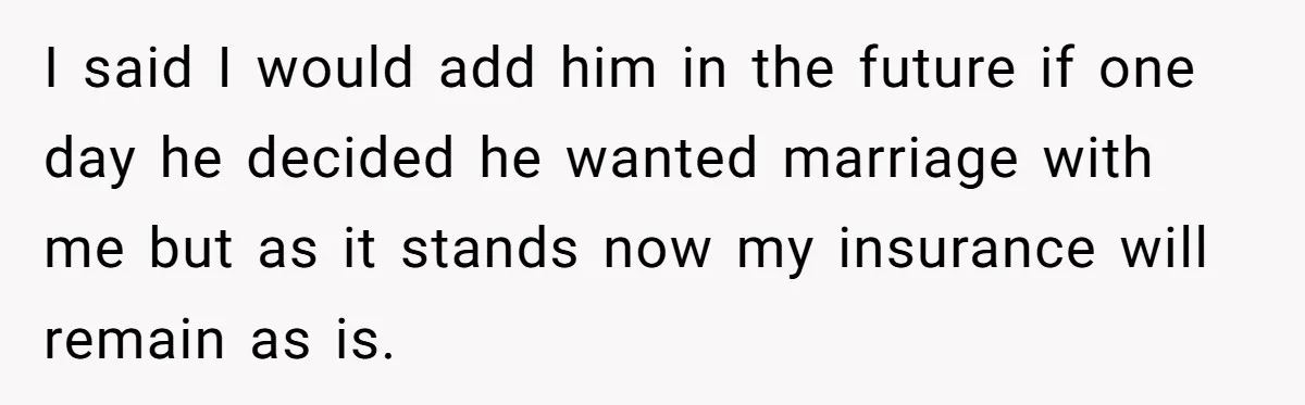 I said I would add him in the future if one day he decided he wanted marriage with me but as it stands now my insurance will remain as is.