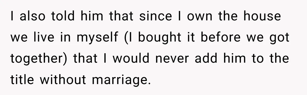 I also told him that since I own the house we live in myself (I bought it before we got together) that I would never add him to the title...