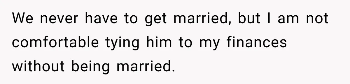 We never have to get married, but I am not comfortable tying him to my finances without being married.