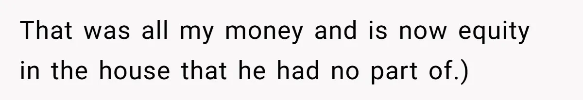 That was all my money and is now equity in the house that he had no part of.)