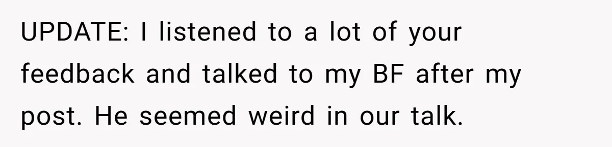 UPDATE: I listened to a lot of your feedback and talked to my BF after my post. He seemed weird in our talk.