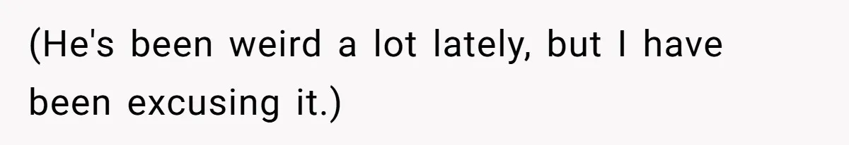 (He's been weird a lot lately, but I have been excusing it.)