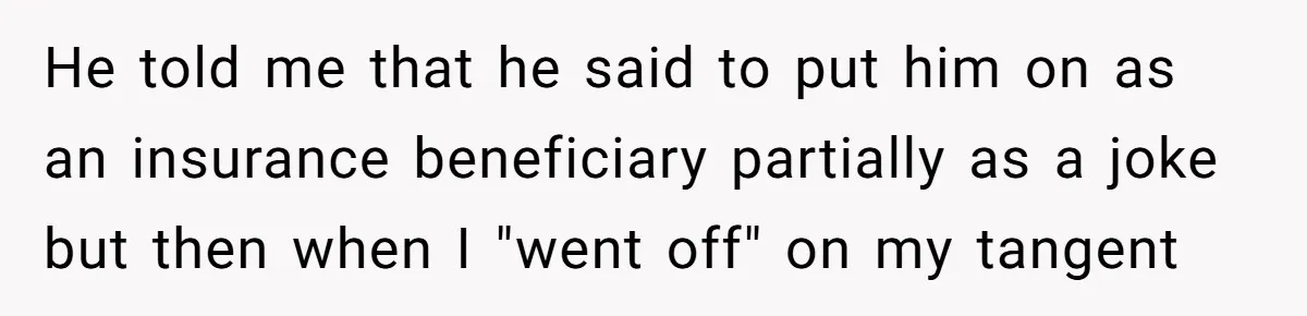 He told me that he said to put him on as an insurance beneficiary partially as a joke but then when I "went off" on my tangent