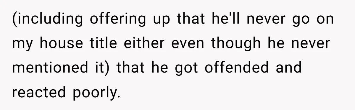 (including offering up that he'll never go on my house title either even though he never mentioned it) that he got offended and reacted poorly.