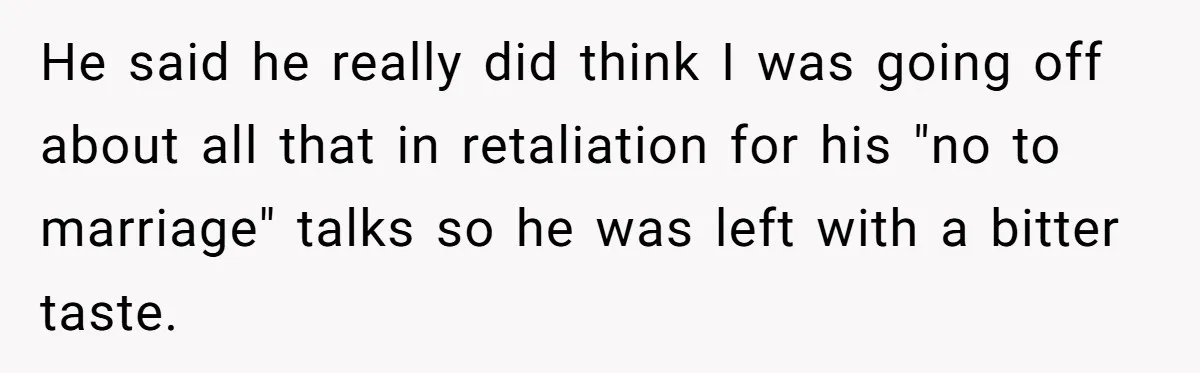 He said he really did think I was going off about all that in retaliation for his "no to marriage" talks so he was left with a bitter taste.