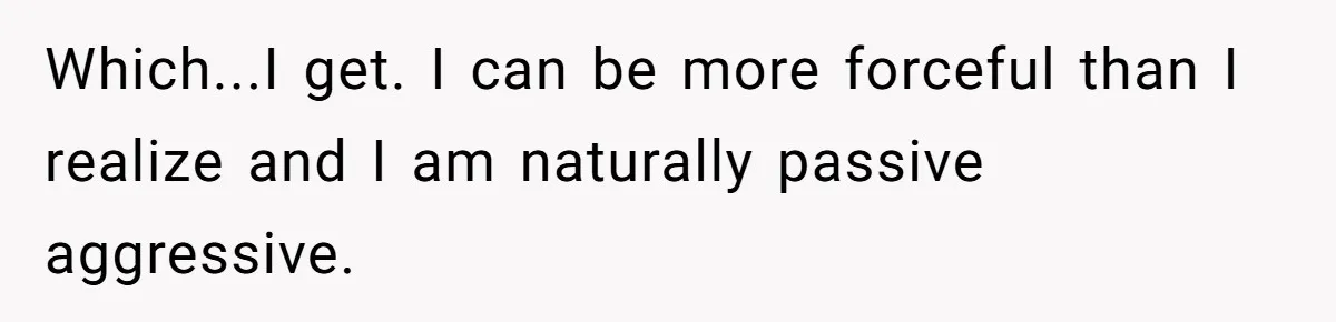 Which...I get. I can be more forceful than I realize and I am naturally passive aggressive.