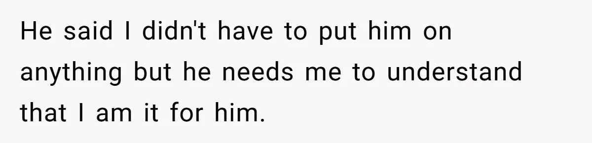 He said I didn't have to put him on anything but he needs me to understand that I am it for him.