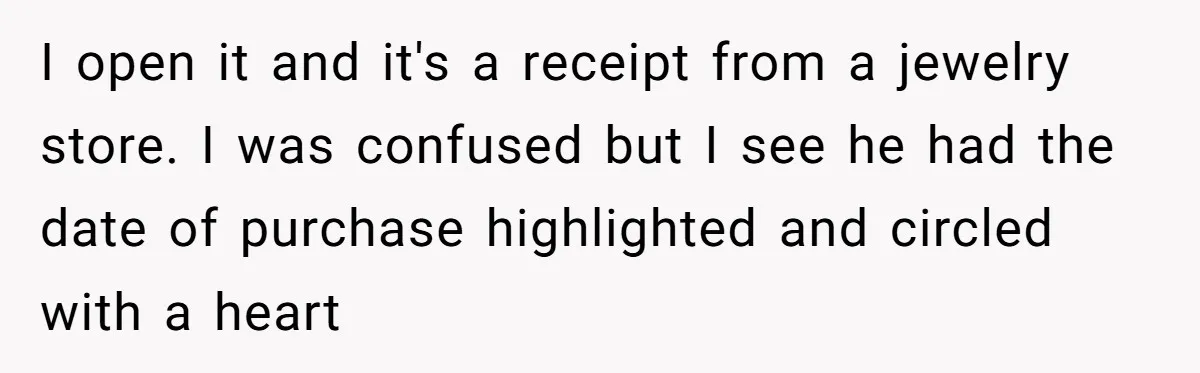 I open it and it's a receipt from a jewelry store. I was confused but I see he had the date of purchase highlighted and circled with a heart