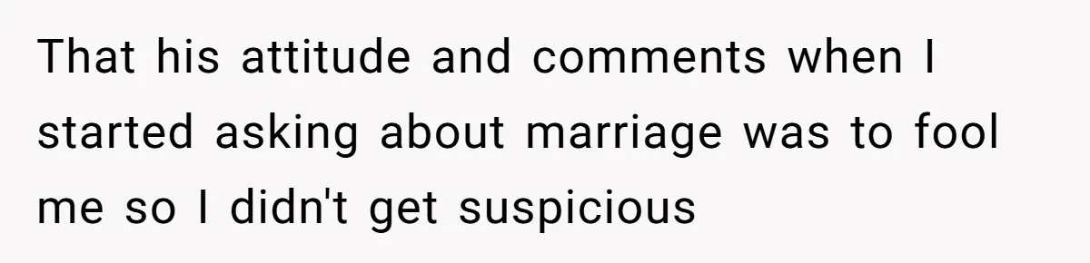 That his attitude and comments when I started asking about marriage was to fool me so I didn't get suspicious