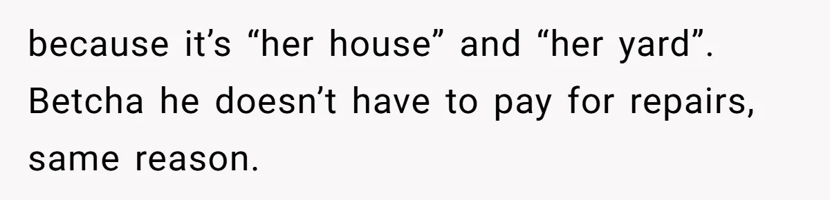 because it’s “her house” and “her yard”. Betcha he doesn’t have to pay for repairs, same reason.