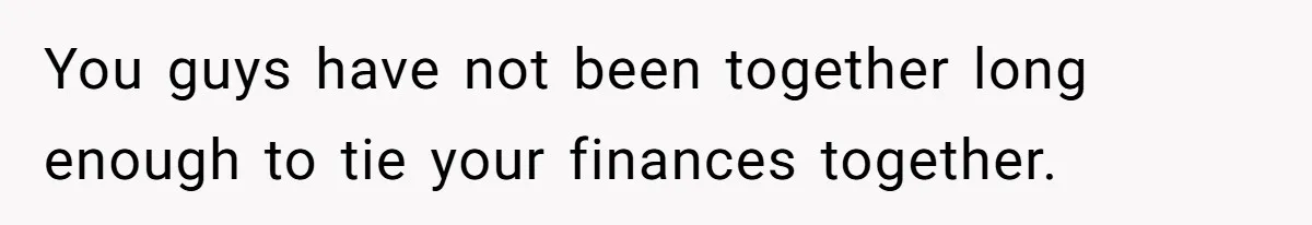 You guys have not been together long enough to tie your finances together.