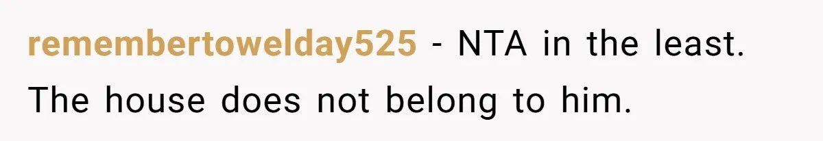remembertowelday525 − NTA in the least. The house does not belong to him.