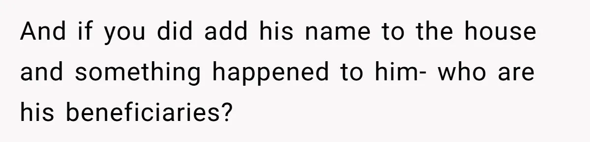 And if you did add his name to the house and something happened to him- who are his beneficiaries?