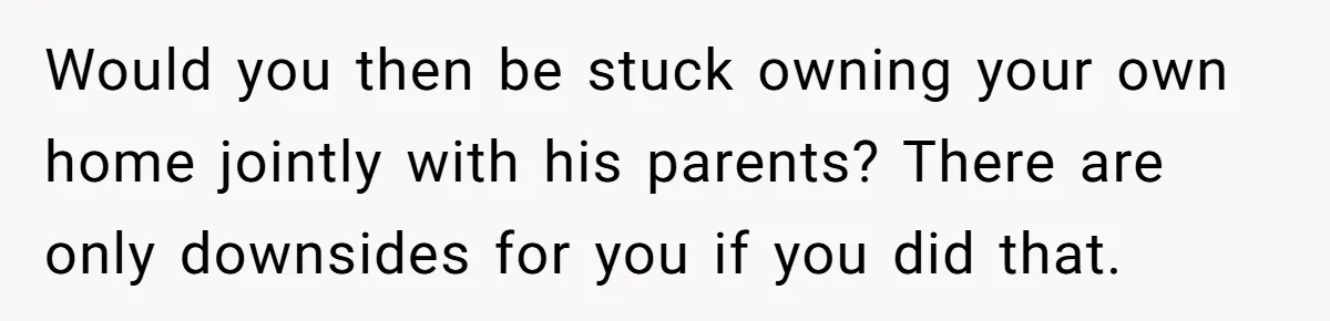 Would you then be stuck owning your own home jointly with his parents? There are only downsides for you if you did that.
