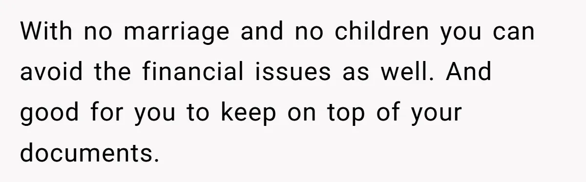 With no marriage and no children you can avoid the financial issues as well. And good for you to keep on top of your documents.