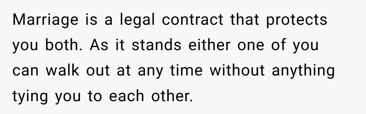 Marriage is a legal contract that protects you both. As it stands either one of you can walk out at any time without anything tying you to each other.