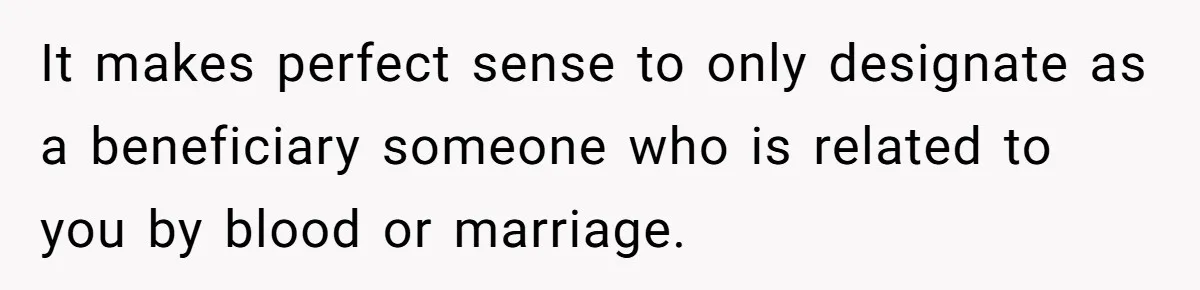 It makes perfect sense to only designate as a beneficiary someone who is related to you by blood or marriage.