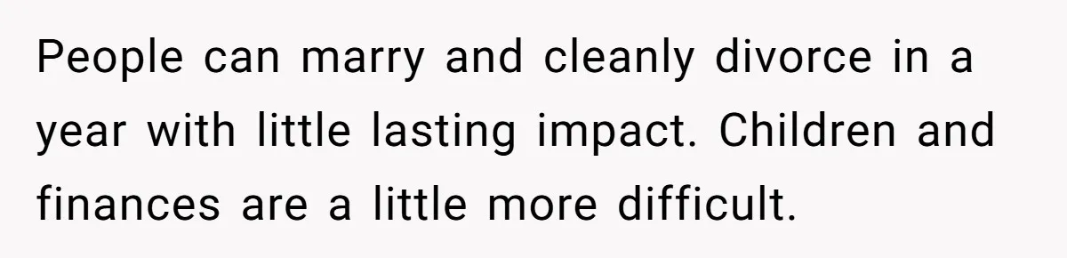 People can marry and cleanly divorce in a year with little lasting impact. Children and finances are a little more difficult.