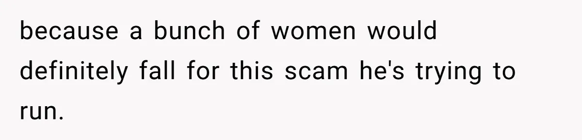 because a bunch of women would definitely fall for this scam he's trying to run.