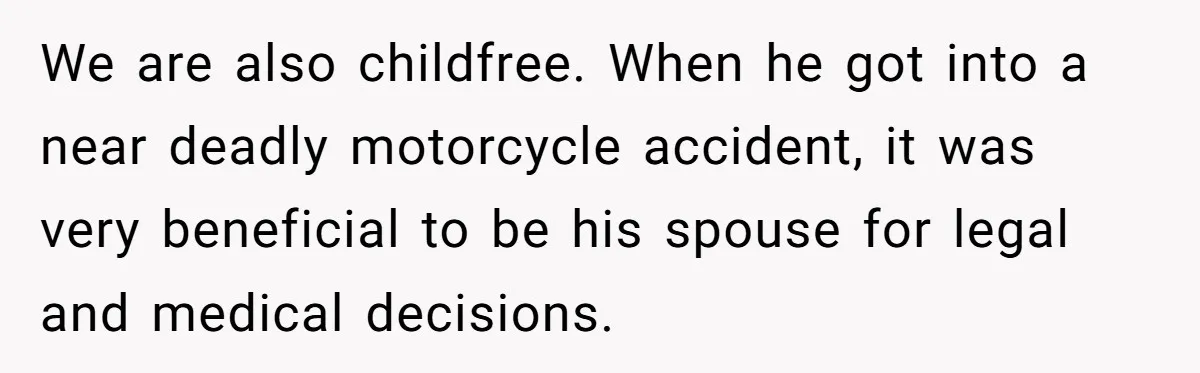 We are also childfree. When he got into a near deadly motorcycle accident, it was very beneficial to be his spouse for legal and medical decisions.