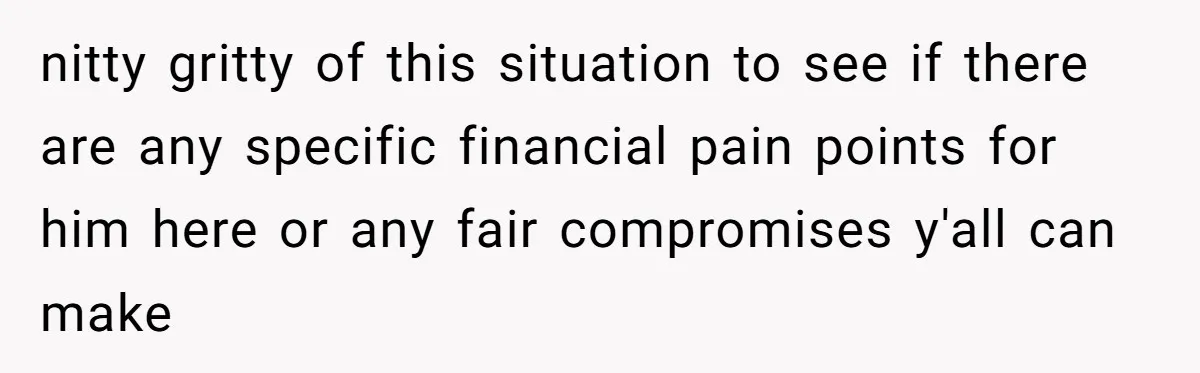 nitty gritty of this situation to see if there are any specific financial pain points for him here or any fair compromises y'all can make