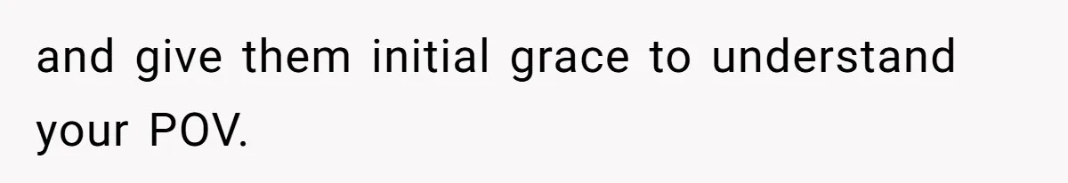 and give them initial grace to understand your POV.