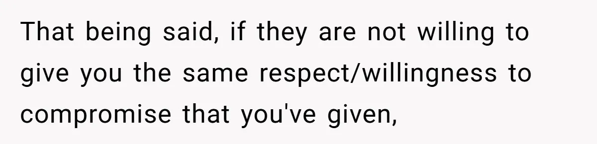 That being said, if they are not willing to give you the same respect/willingness to compromise that you've given,