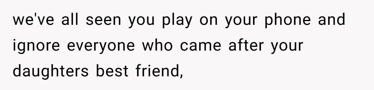 we've all seen you play on your phone and ignore everyone who came after your daughters best friend,